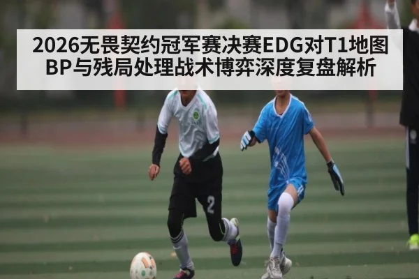 2026无畏契约冠军赛决赛EDG对T1地图BP与残局处理战术博弈深度复盘解析